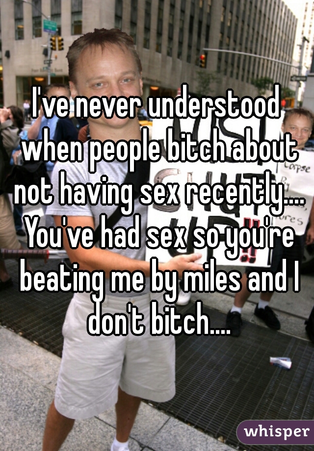 I've never understood when people bitch about not having sex recently.... You've had sex so you're beating me by miles and I don't bitch....