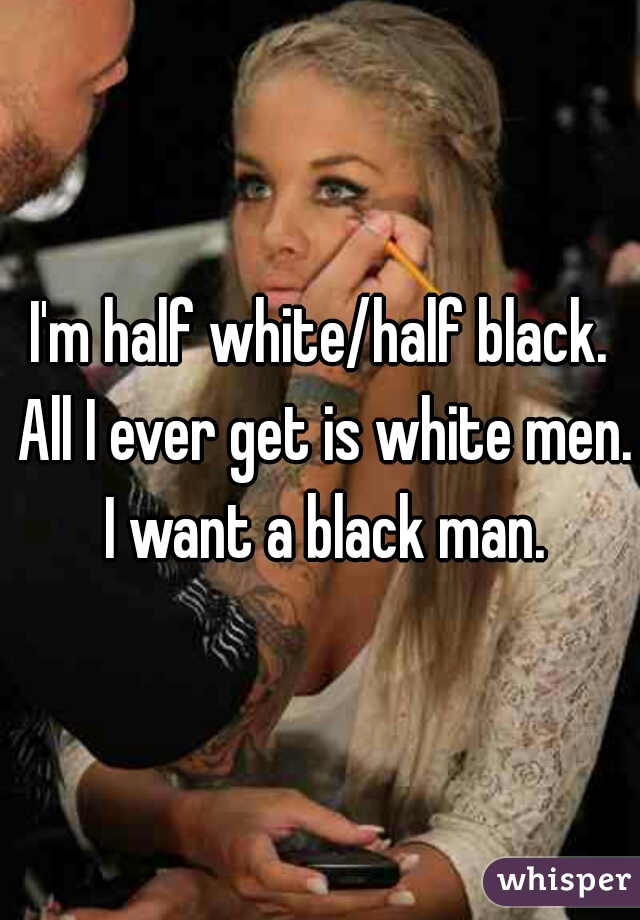 I'm half white/half black. All I ever get is white men. I want a black man.