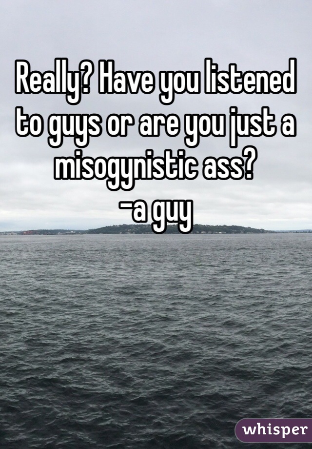 Really? Have you listened to guys or are you just a misogynistic ass?
-a guy  