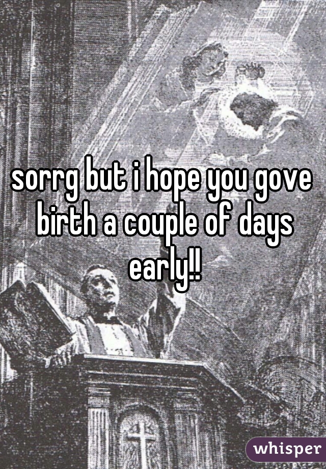 sorrg but i hope you gove birth a couple of days early!!