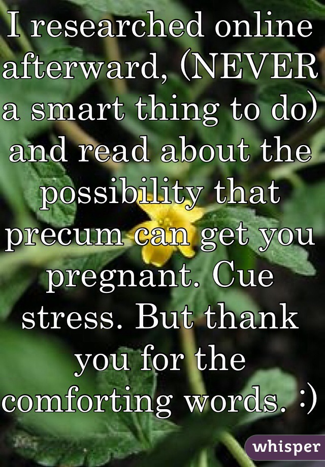 I researched online afterward, (NEVER a smart thing to do) and read about the possibility that precum can get you pregnant. Cue stress. But thank you for the comforting words. :)