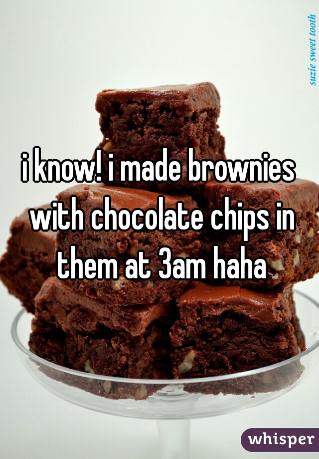 i know! i made brownies with chocolate chips in them at 3am haha