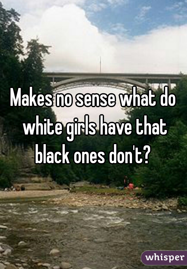 Makes no sense what do white girls have that black ones don't? 