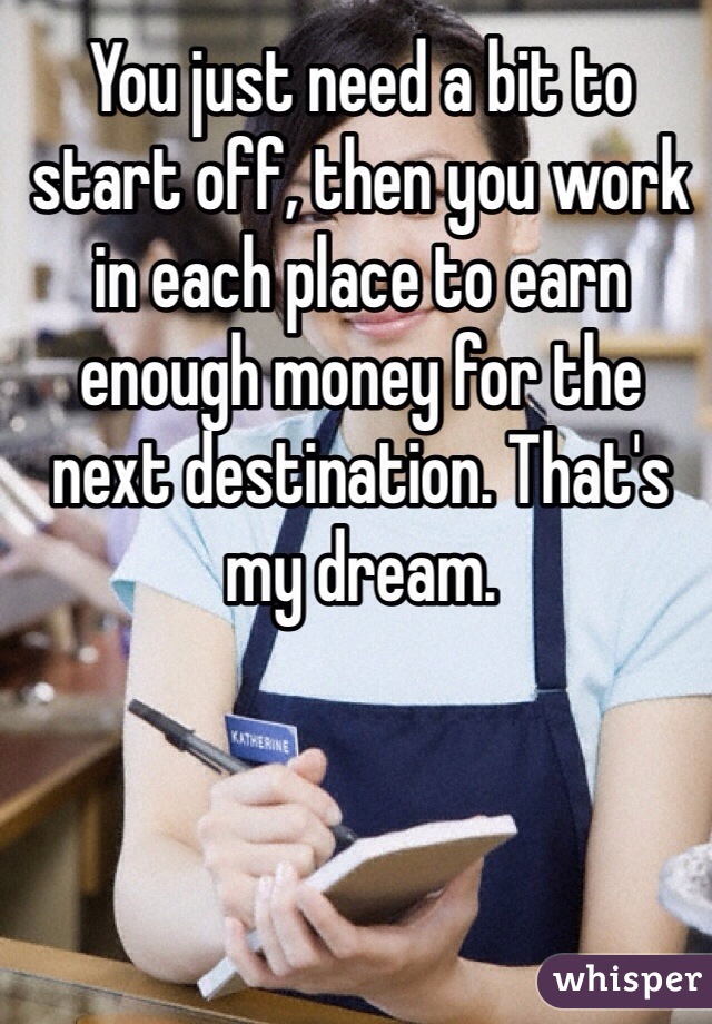 You just need a bit to start off, then you work in each place to earn enough money for the next destination. That's my dream. 