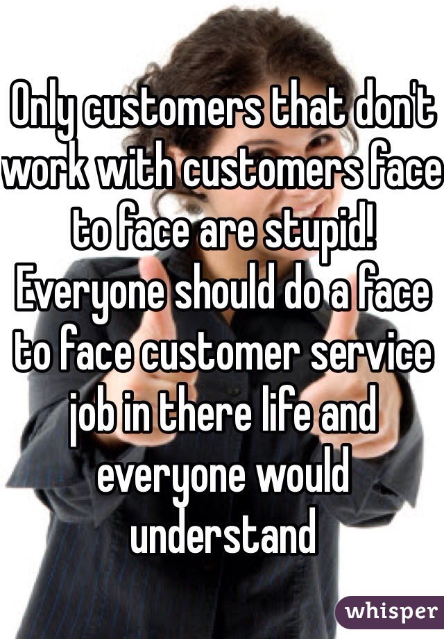 Only customers that don't work with customers face to face are stupid! Everyone should do a face to face customer service job in there life and everyone would understand 