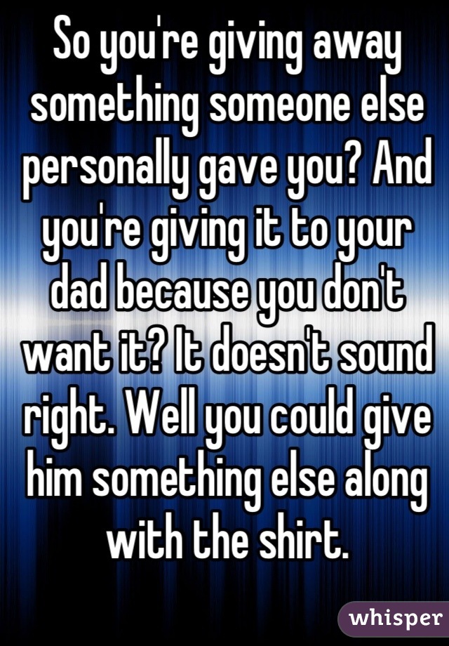 So you're giving away something someone else personally gave you? And you're giving it to your dad because you don't want it? It doesn't sound right. Well you could give him something else along with the shirt.