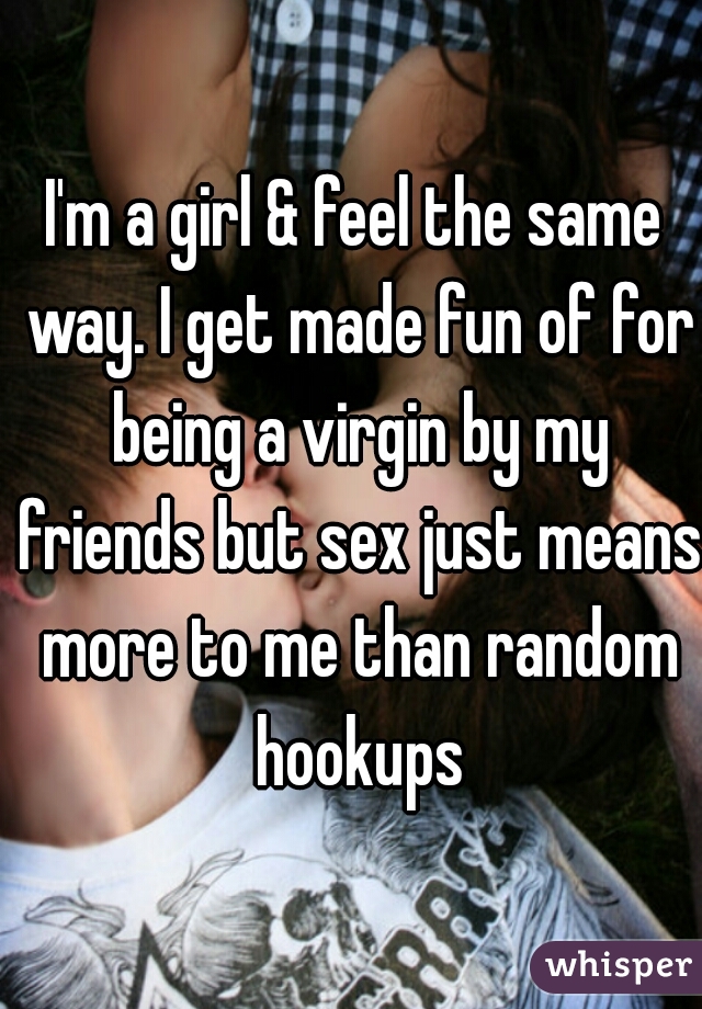 I'm a girl & feel the same way. I get made fun of for being a virgin by my friends but sex just means more to me than random hookups