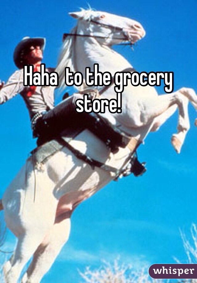 Haha  to the grocery store!
