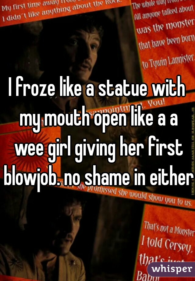 I froze like a statue with my mouth open like a a wee girl giving her first blowjob. no shame in either 