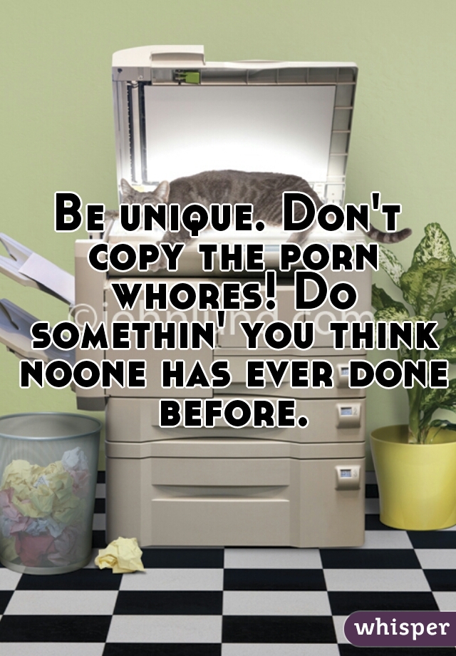 Be unique. Don't copy the porn whores! Do somethin' you think noone has ever done before.