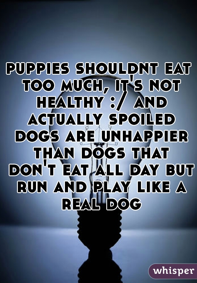 puppies shouldnt eat too much, it's not healthy :/ and actually spoiled dogs are unhappier than dogs that don't eat all day but run and play like a real dog