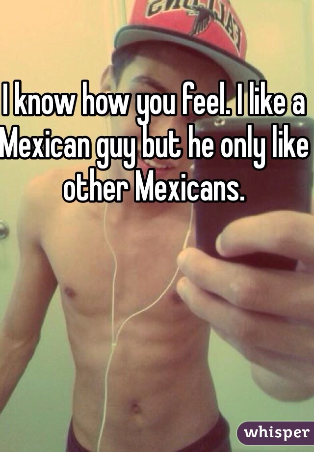 I know how you feel. I like a Mexican guy but he only like other Mexicans. 