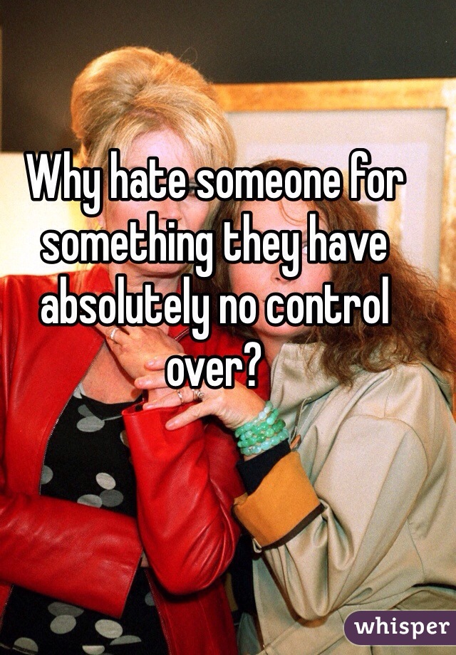 Why hate someone for something they have absolutely no control over? 