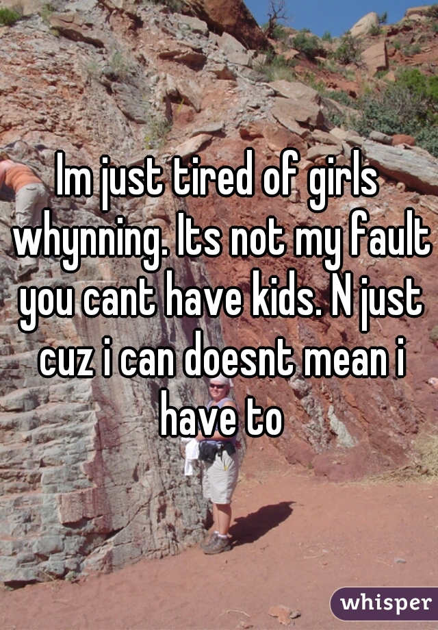 Im just tired of girls whynning. Its not my fault you cant have kids. N just cuz i can doesnt mean i have to