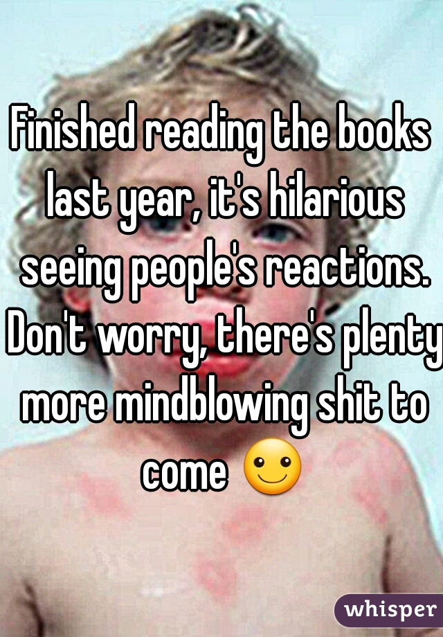 Finished reading the books last year, it's hilarious seeing people's reactions. Don't worry, there's plenty more mindblowing shit to come ☺