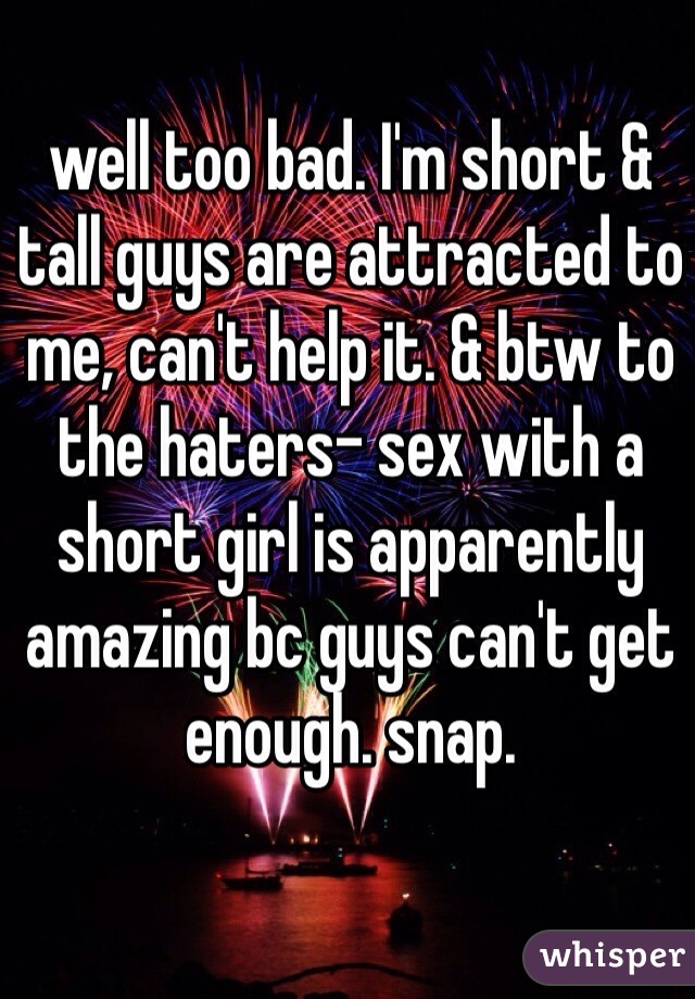 well too bad. I'm short & tall guys are attracted to me, can't help it. & btw to the haters- sex with a short girl is apparently amazing bc guys can't get enough. snap. 