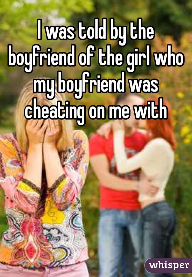 I was told by the boyfriend of the girl who my boyfriend was cheating on me with 