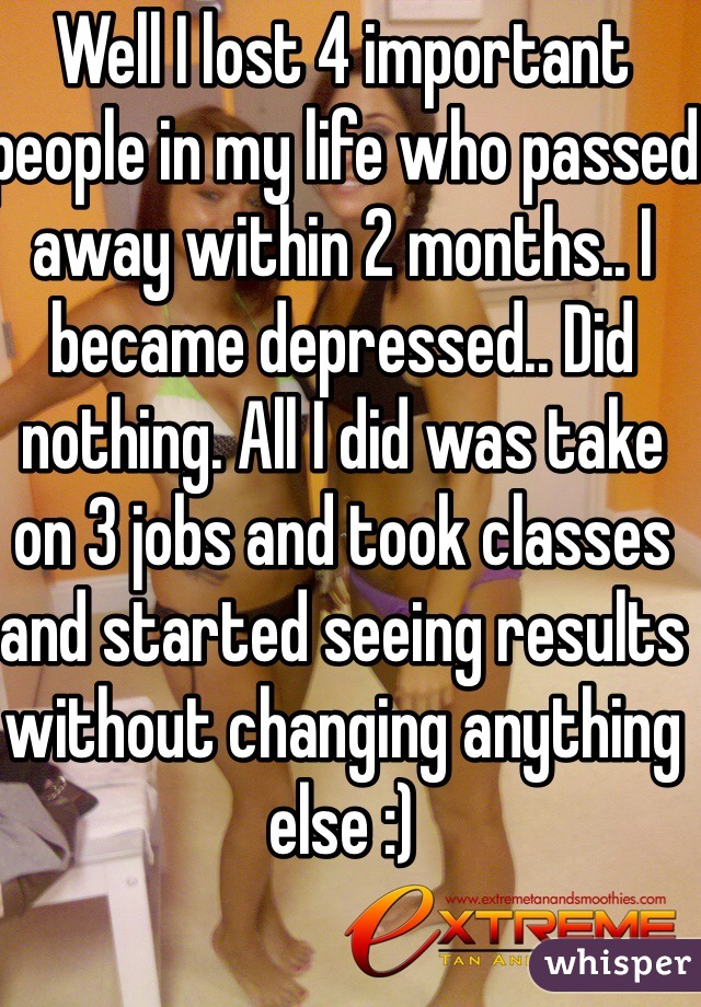 Well I lost 4 important people in my life who passed away within 2 months.. I became depressed.. Did nothing. All I did was take on 3 jobs and took classes and started seeing results without changing anything else :)