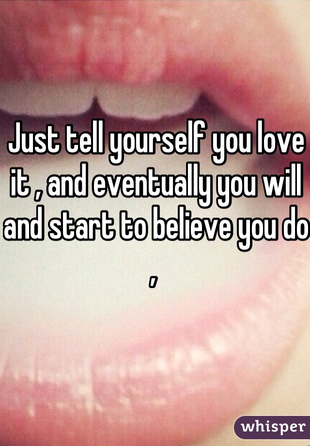 Just tell yourself you love it , and eventually you will and start to believe you do , 