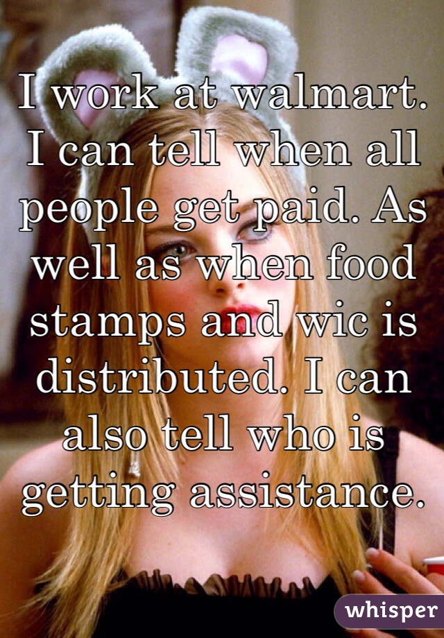 I work at walmart. I can tell when all people get paid. As well as when food stamps and wic is distributed. I can also tell who is getting assistance.