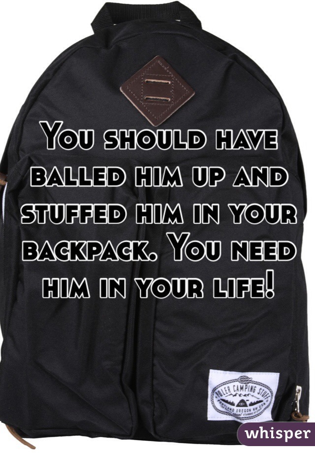 You should have balled him up and stuffed him in your backpack. You need him in your life!