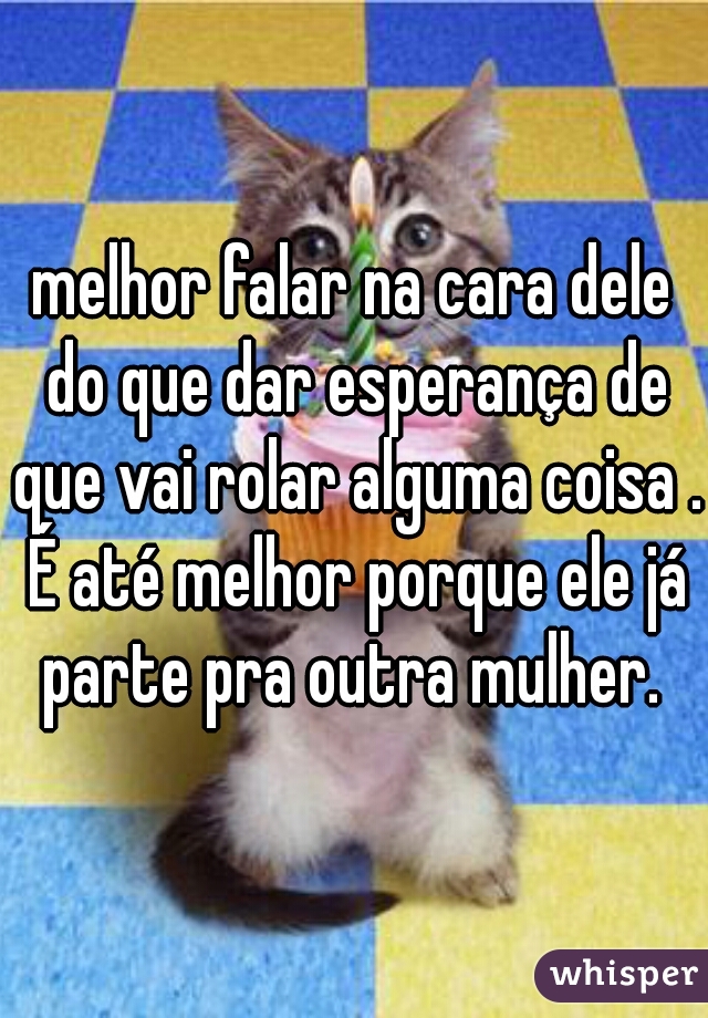 melhor falar na cara dele do que dar esperança de que vai rolar alguma coisa . É até melhor porque ele já parte pra outra mulher. 