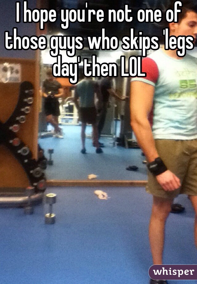 I hope you're not one of those guys who skips 'legs day' then LOL