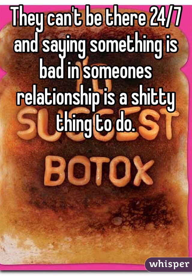 They can't be there 24/7 and saying something is bad in someones relationship is a shitty thing to do. 