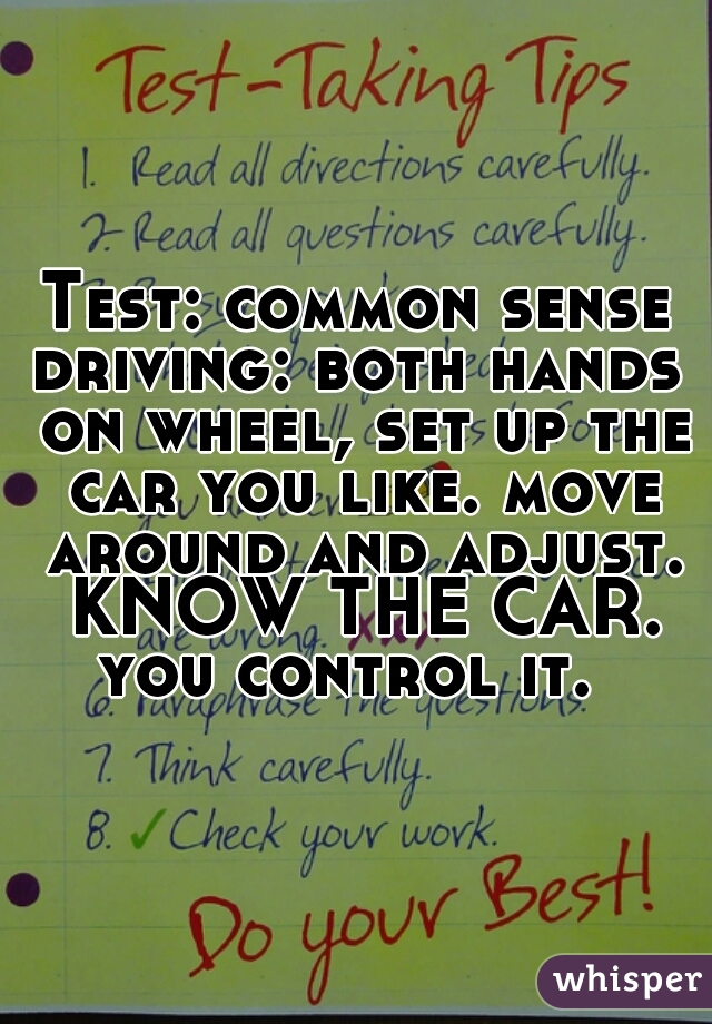 Test: common sense
driving: both hands on wheel, set up the car you like. move around and adjust. KNOW THE CAR. you control it.  