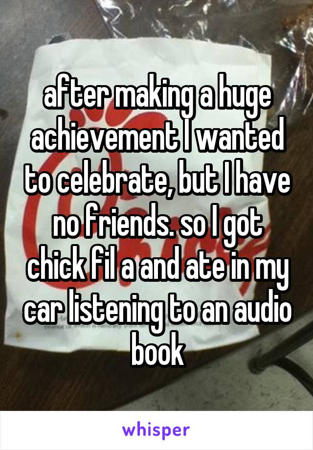 after making a huge achievement I wanted to celebrate, but I have no friends. so I got chick fil a and ate in my car listening to an audio book