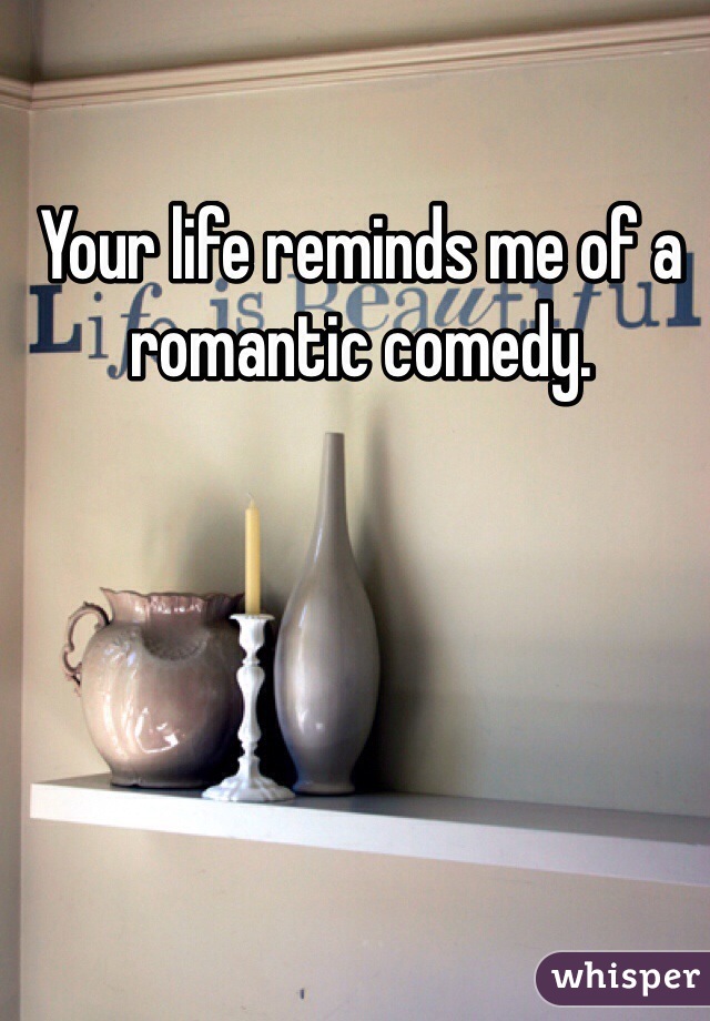 Your life reminds me of a romantic comedy. 