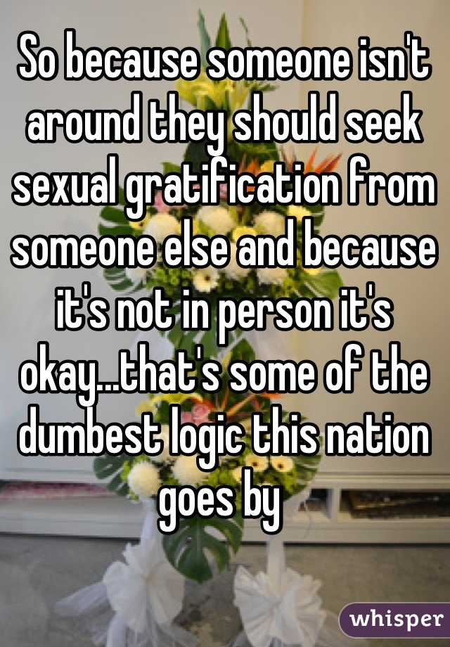 So because someone isn't around they should seek sexual gratification from someone else and because it's not in person it's okay...that's some of the dumbest logic this nation goes by 