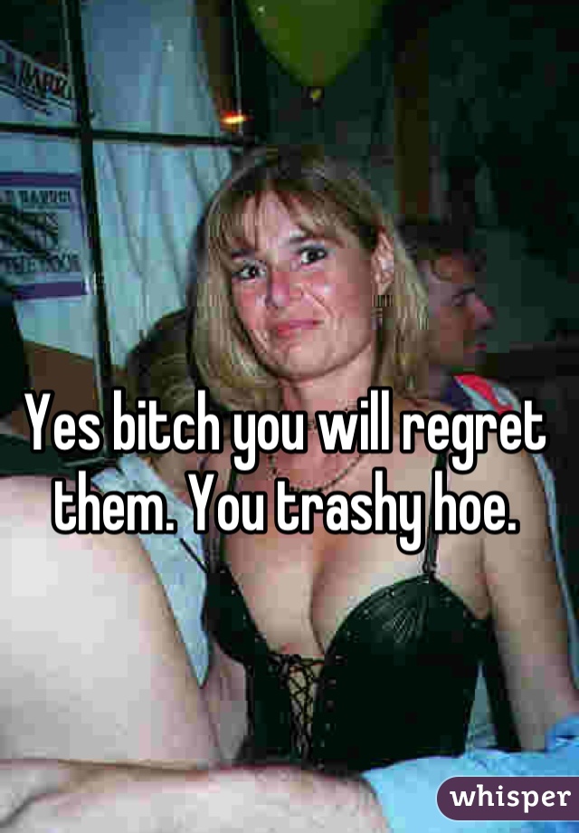 Yes bitch you will regret them. You trashy hoe.