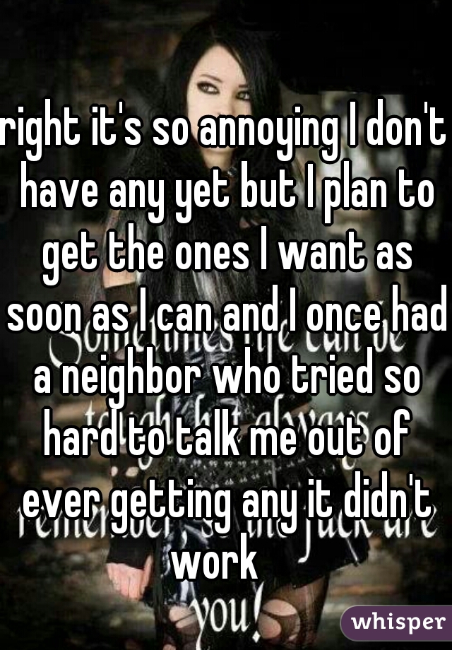 right it's so annoying I don't have any yet but I plan to get the ones I want as soon as I can and I once had a neighbor who tried so hard to talk me out of ever getting any it didn't work   