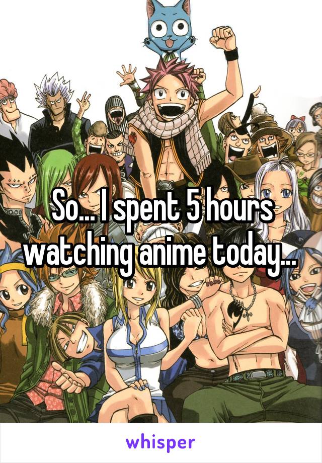 So... I spent 5 hours watching anime today... 