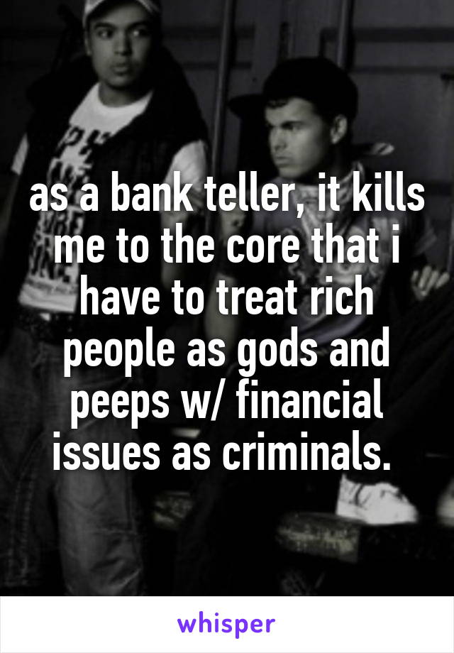 as a bank teller, it kills me to the core that i have to treat rich people as gods and peeps w/ financial issues as criminals. 