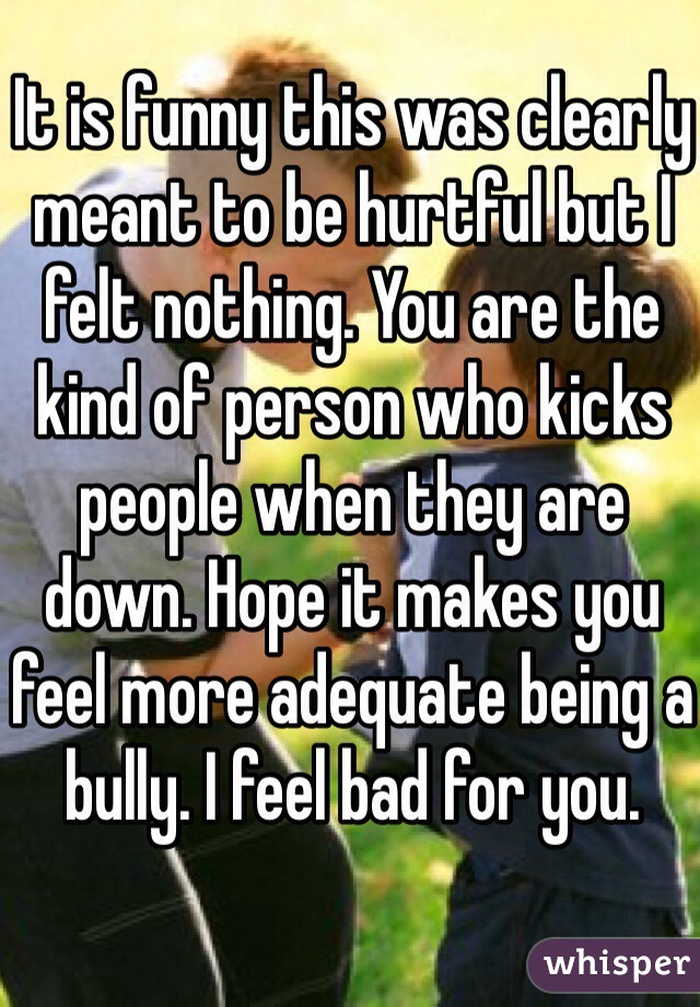 It is funny this was clearly meant to be hurtful but I felt nothing. You are the kind of person who kicks people when they are down. Hope it makes you feel more adequate being a bully. I feel bad for you. 