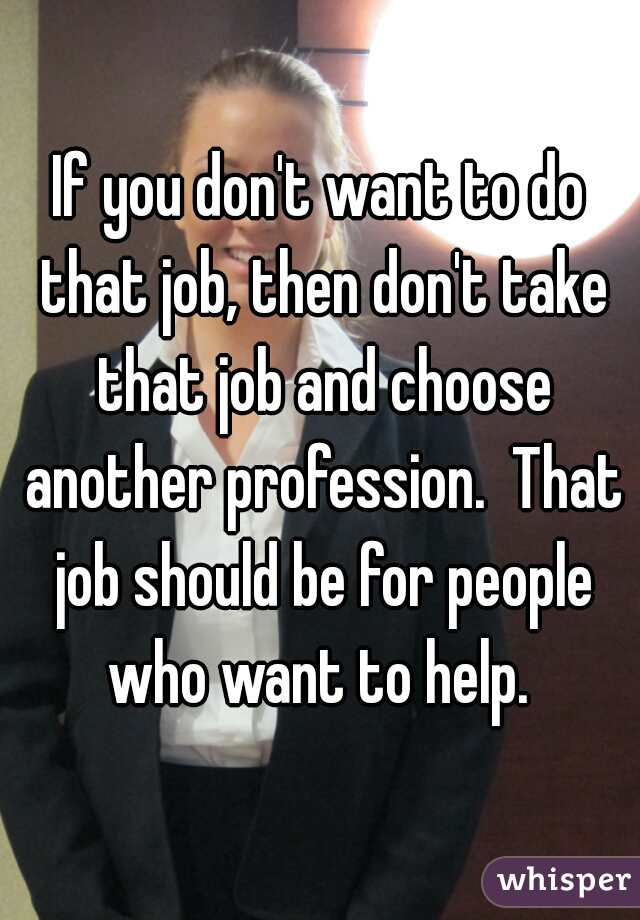If you don't want to do that job, then don't take that job and choose another profession.  That job should be for people who want to help. 