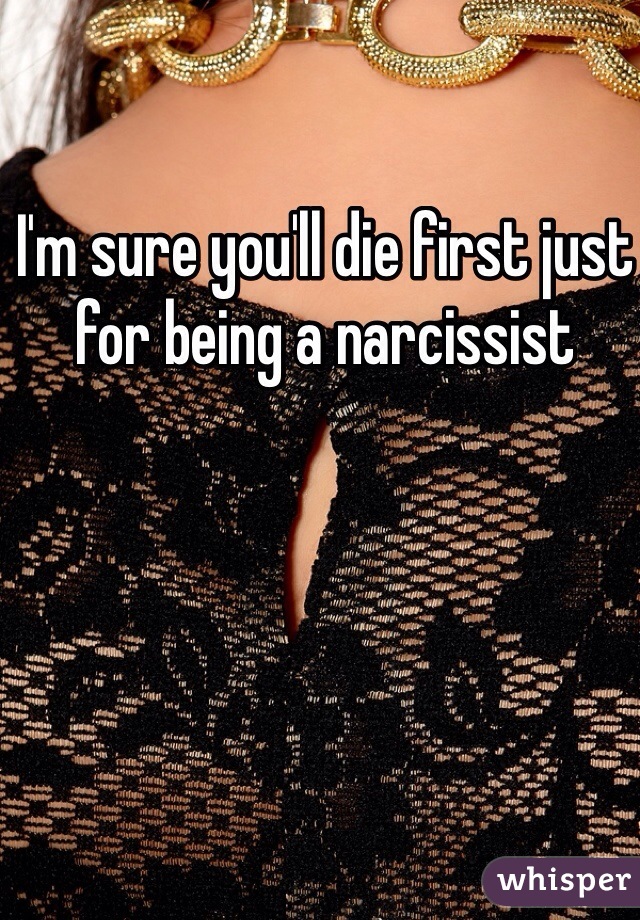 I'm sure you'll die first just for being a narcissist 