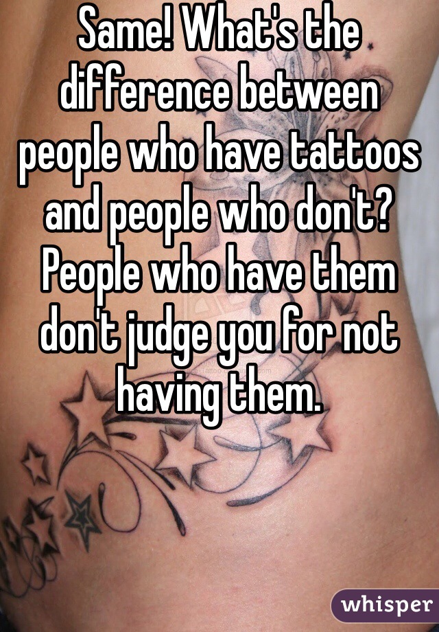 Same! What's the difference between people who have tattoos and people who don't? People who have them don't judge you for not having them.
