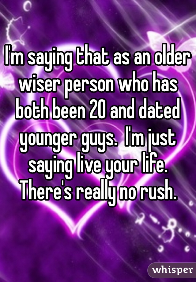 I'm saying that as an older wiser person who has both been 20 and dated younger guys.  I'm just saying live your life. There's really no rush.