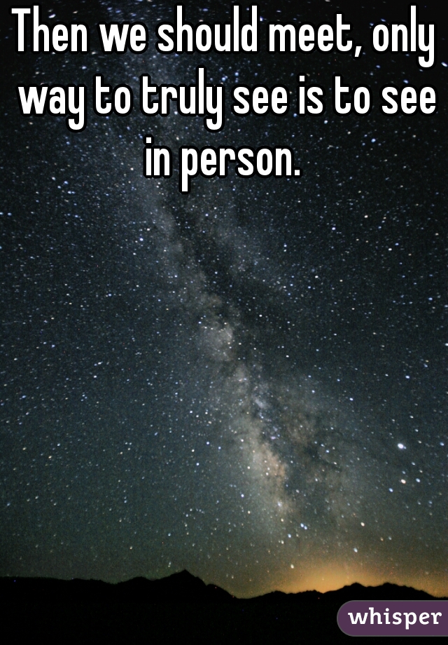 Then we should meet, only way to truly see is to see in person. 