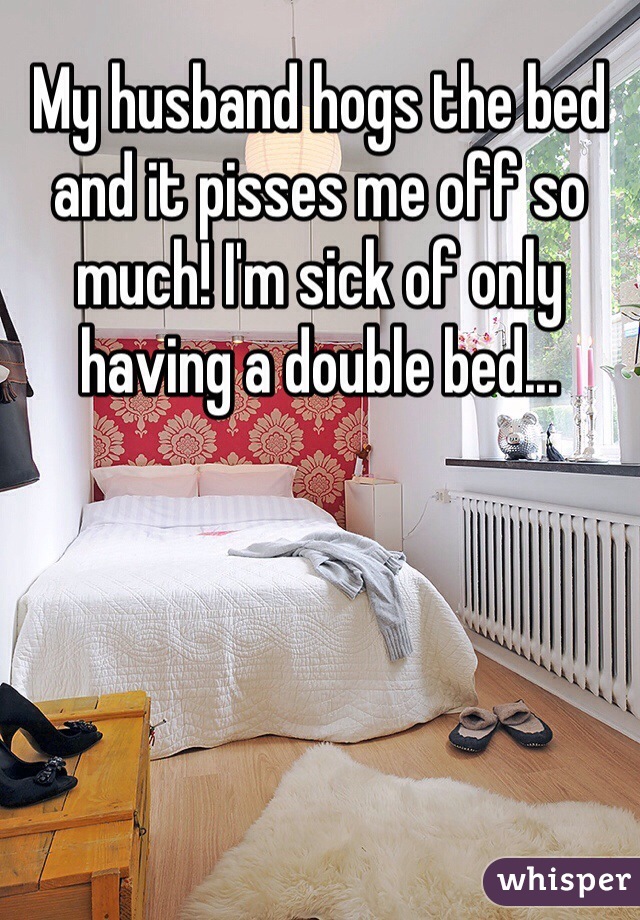 My husband hogs the bed and it pisses me off so much! I'm sick of only having a double bed...