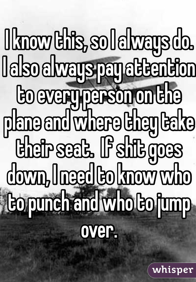 I know this, so I always do.
I also always pay attention to every person on the plane and where they take their seat.  If shit goes down, I need to know who to punch and who to jump over.