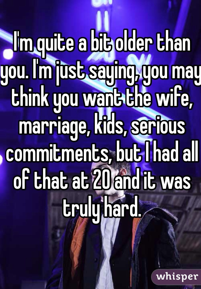 I'm quite a bit older than you. I'm just saying, you may think you want the wife, marriage, kids, serious commitments, but I had all of that at 20 and it was truly hard. 