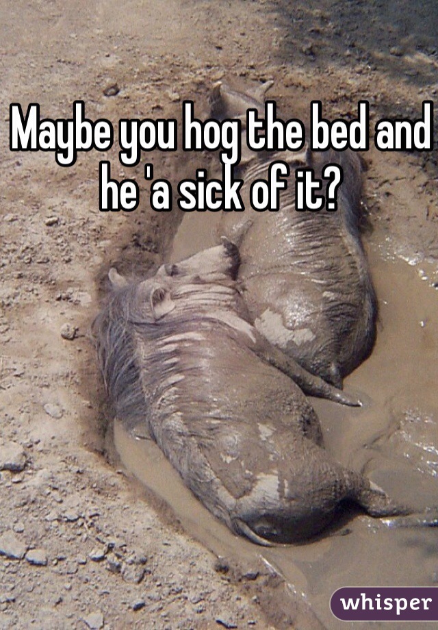 Maybe you hog the bed and he 'a sick of it?