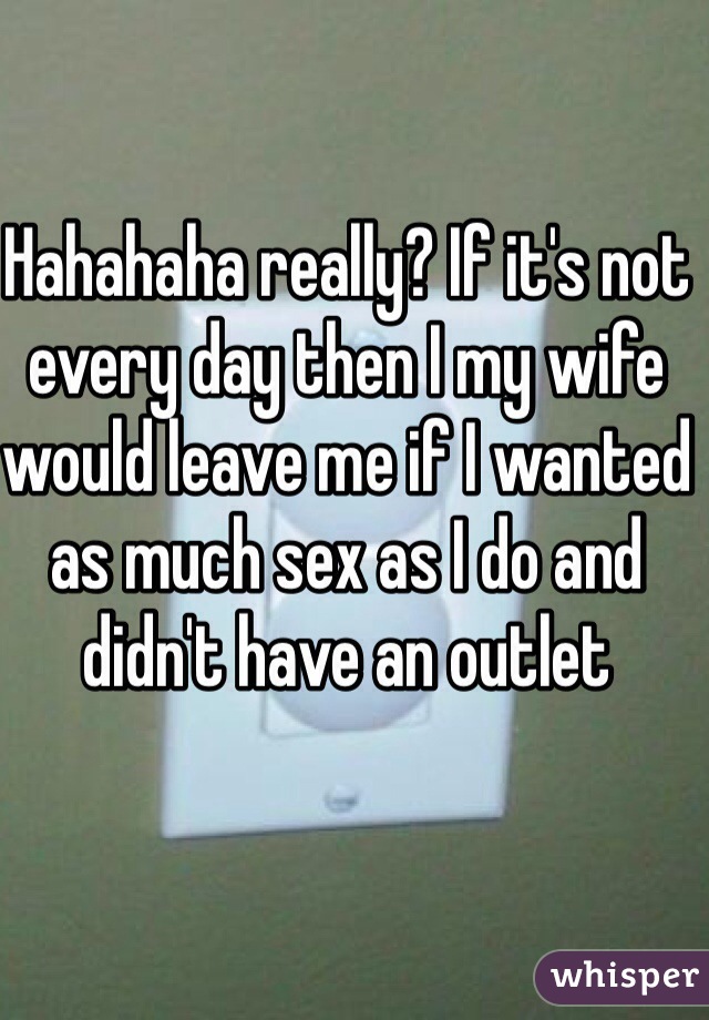 Hahahaha really? If it's not every day then I my wife would leave me if I wanted as much sex as I do and didn't have an outlet