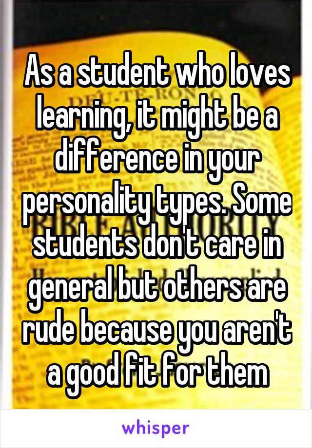 As a student who loves learning, it might be a difference in your personality types. Some students don't care in general but others are rude because you aren't a good fit for them