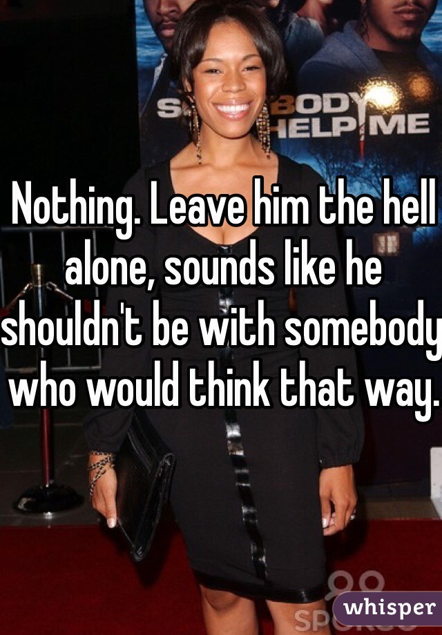 Nothing. Leave him the hell alone, sounds like he shouldn't be with somebody who would think that way. 