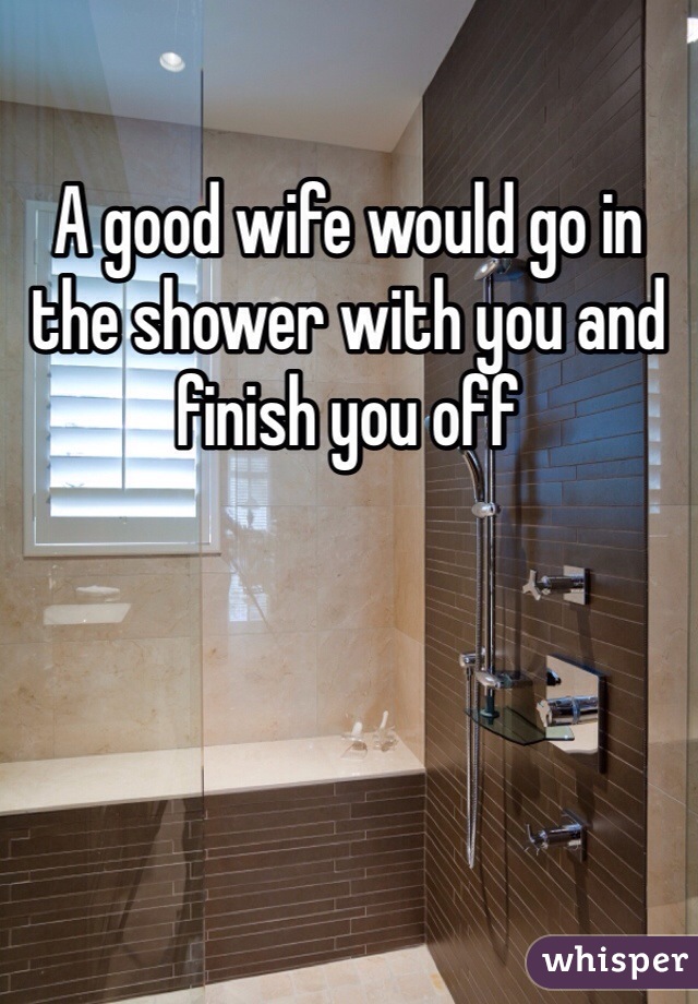 A good wife would go in the shower with you and finish you off